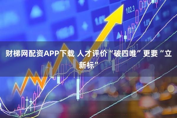 财梯网配资APP下载 人才评价“破四唯”更要“立新标”